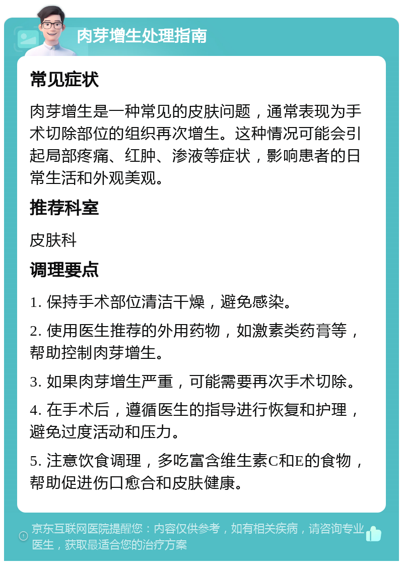 肉芽增生处理指南 常见症状 肉芽增生是一种常见的皮肤问题，通常表现为手术切除部位的组织再次增生。这种情况可能会引起局部疼痛、红肿、渗液等症状，影响患者的日常生活和外观美观。 推荐科室 皮肤科 调理要点 1. 保持手术部位清洁干燥，避免感染。 2. 使用医生推荐的外用药物，如激素类药膏等，帮助控制肉芽增生。 3. 如果肉芽增生严重，可能需要再次手术切除。 4. 在手术后，遵循医生的指导进行恢复和护理，避免过度活动和压力。 5. 注意饮食调理，多吃富含维生素C和E的食物，帮助促进伤口愈合和皮肤健康。