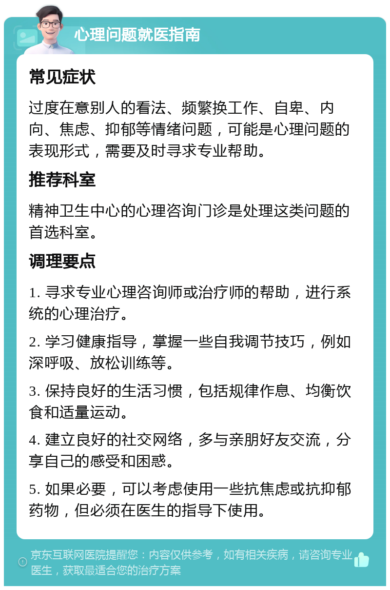 心理问题就医指南 常见症状 过度在意别人的看法、频繁换工作、自卑、内向、焦虑、抑郁等情绪问题，可能是心理问题的表现形式，需要及时寻求专业帮助。 推荐科室 精神卫生中心的心理咨询门诊是处理这类问题的首选科室。 调理要点 1. 寻求专业心理咨询师或治疗师的帮助，进行系统的心理治疗。 2. 学习健康指导，掌握一些自我调节技巧，例如深呼吸、放松训练等。 3. 保持良好的生活习惯，包括规律作息、均衡饮食和适量运动。 4. 建立良好的社交网络，多与亲朋好友交流，分享自己的感受和困惑。 5. 如果必要，可以考虑使用一些抗焦虑或抗抑郁药物，但必须在医生的指导下使用。