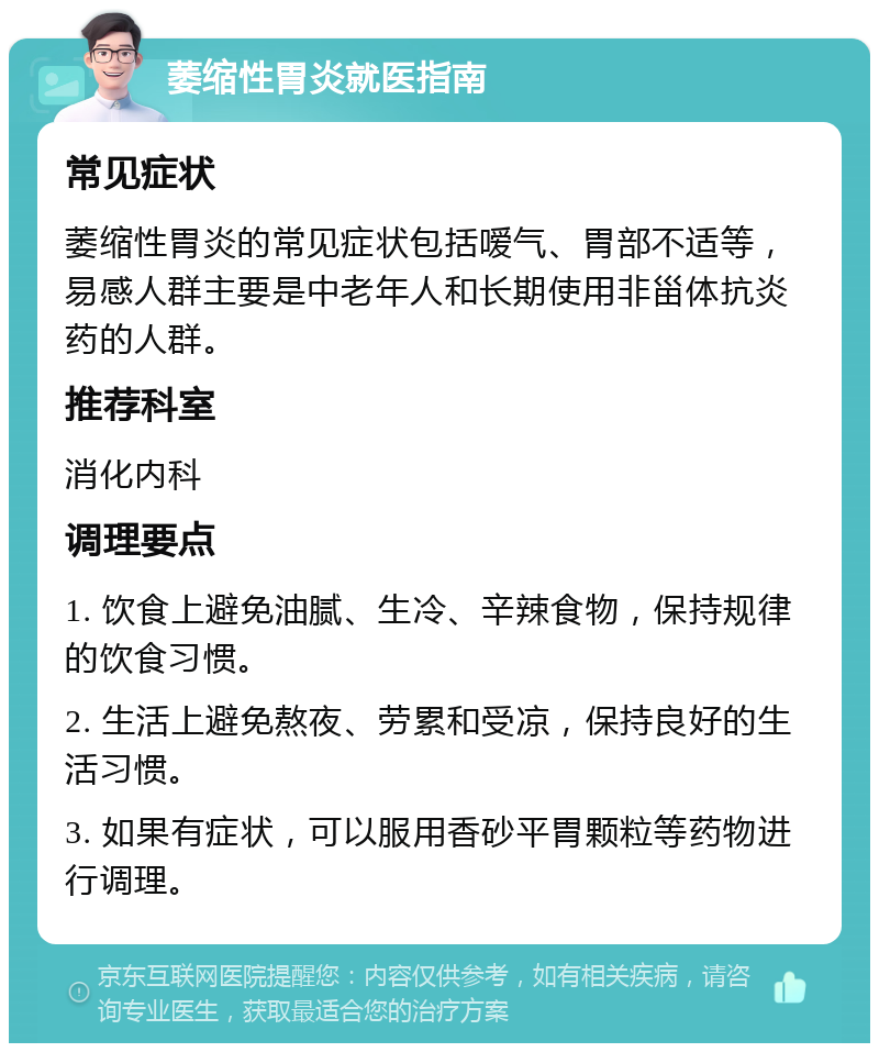 萎缩性胃炎就医指南 常见症状 萎缩性胃炎的常见症状包括嗳气、胃部不适等，易感人群主要是中老年人和长期使用非甾体抗炎药的人群。 推荐科室 消化内科 调理要点 1. 饮食上避免油腻、生冷、辛辣食物，保持规律的饮食习惯。 2. 生活上避免熬夜、劳累和受凉，保持良好的生活习惯。 3. 如果有症状，可以服用香砂平胃颗粒等药物进行调理。