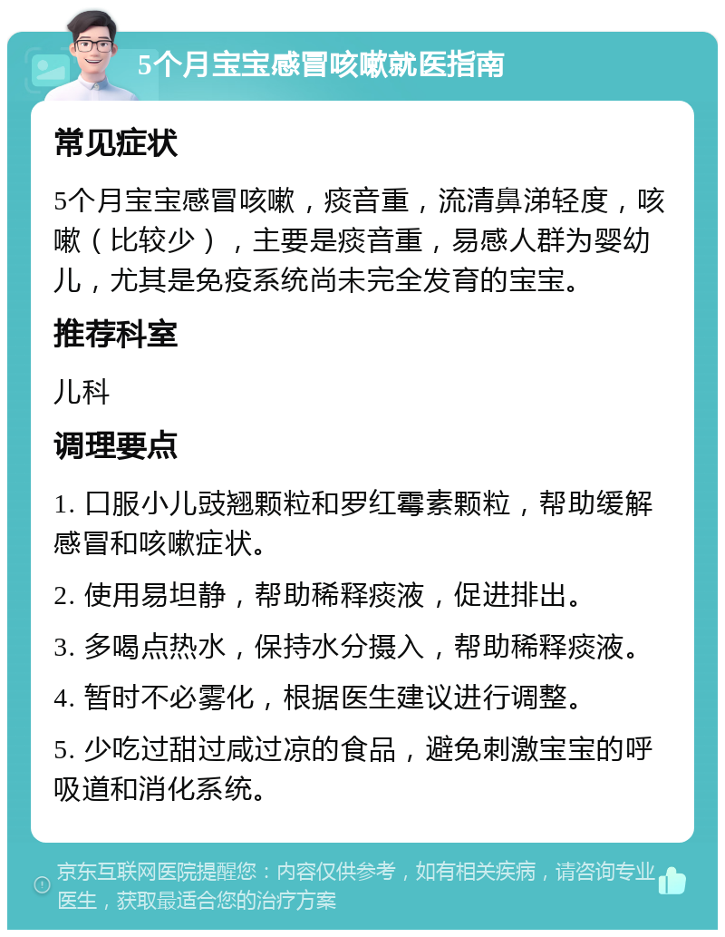 5个月宝宝感冒咳嗽就医指南 常见症状 5个月宝宝感冒咳嗽，痰音重，流清鼻涕轻度，咳嗽（比较少），主要是痰音重，易感人群为婴幼儿，尤其是免疫系统尚未完全发育的宝宝。 推荐科室 儿科 调理要点 1. 口服小儿豉翘颗粒和罗红霉素颗粒，帮助缓解感冒和咳嗽症状。 2. 使用易坦静，帮助稀释痰液，促进排出。 3. 多喝点热水，保持水分摄入，帮助稀释痰液。 4. 暂时不必雾化，根据医生建议进行调整。 5. 少吃过甜过咸过凉的食品，避免刺激宝宝的呼吸道和消化系统。