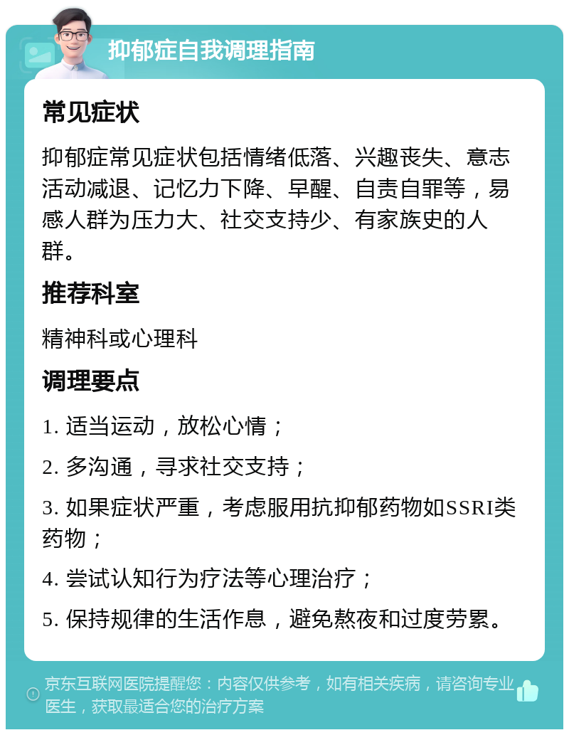 抑郁症自我调理指南 常见症状 抑郁症常见症状包括情绪低落、兴趣丧失、意志活动减退、记忆力下降、早醒、自责自罪等，易感人群为压力大、社交支持少、有家族史的人群。 推荐科室 精神科或心理科 调理要点 1. 适当运动，放松心情； 2. 多沟通，寻求社交支持； 3. 如果症状严重，考虑服用抗抑郁药物如SSRI类药物； 4. 尝试认知行为疗法等心理治疗； 5. 保持规律的生活作息，避免熬夜和过度劳累。