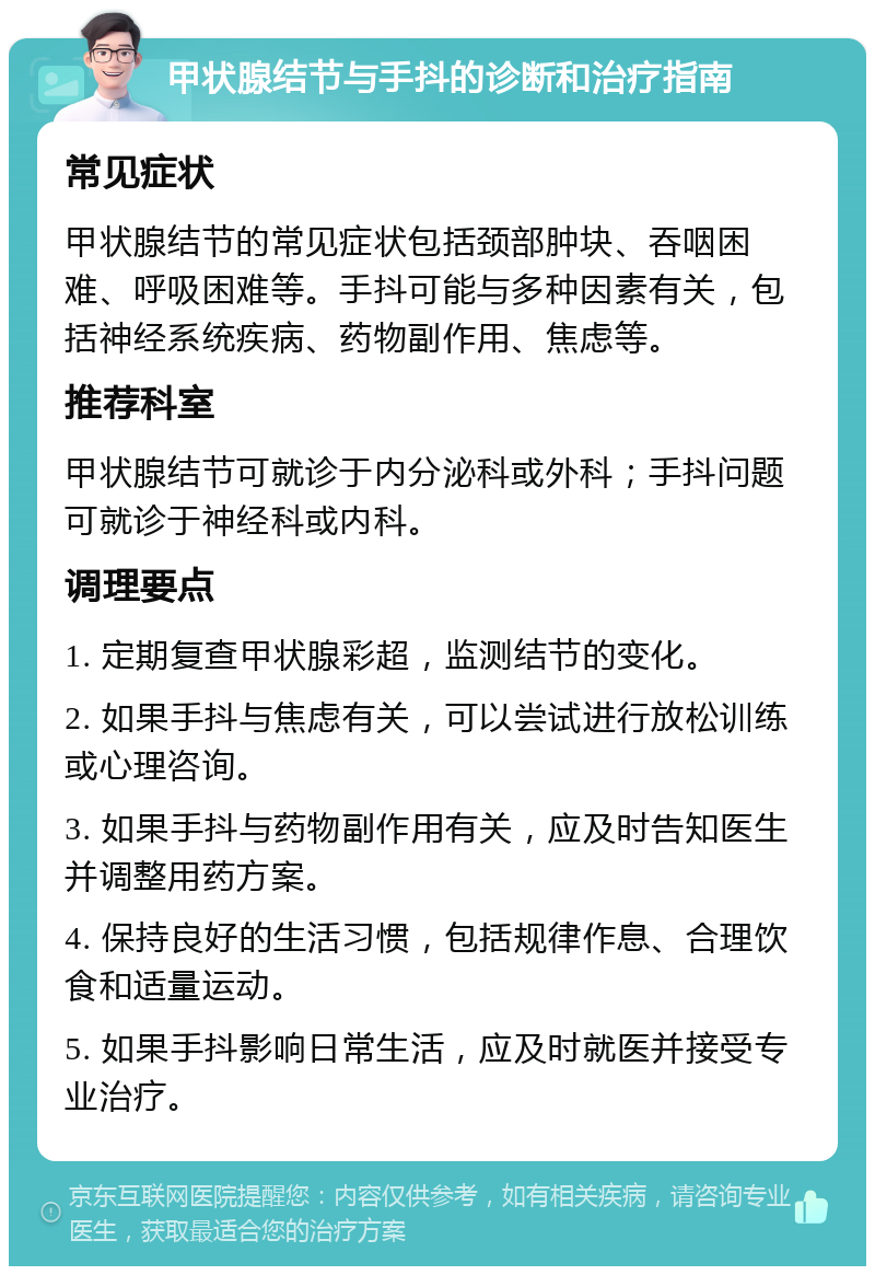 甲状腺结节与手抖的诊断和治疗指南 常见症状 甲状腺结节的常见症状包括颈部肿块、吞咽困难、呼吸困难等。手抖可能与多种因素有关，包括神经系统疾病、药物副作用、焦虑等。 推荐科室 甲状腺结节可就诊于内分泌科或外科；手抖问题可就诊于神经科或内科。 调理要点 1. 定期复查甲状腺彩超，监测结节的变化。 2. 如果手抖与焦虑有关，可以尝试进行放松训练或心理咨询。 3. 如果手抖与药物副作用有关，应及时告知医生并调整用药方案。 4. 保持良好的生活习惯，包括规律作息、合理饮食和适量运动。 5. 如果手抖影响日常生活，应及时就医并接受专业治疗。