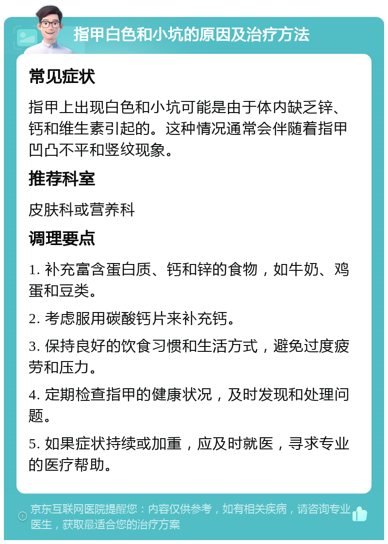 指甲白色和小坑的原因及治疗方法 常见症状 指甲上出现白色和小坑可能是由于体内缺乏锌、钙和维生素引起的。这种情况通常会伴随着指甲凹凸不平和竖纹现象。 推荐科室 皮肤科或营养科 调理要点 1. 补充富含蛋白质、钙和锌的食物，如牛奶、鸡蛋和豆类。 2. 考虑服用碳酸钙片来补充钙。 3. 保持良好的饮食习惯和生活方式，避免过度疲劳和压力。 4. 定期检查指甲的健康状况，及时发现和处理问题。 5. 如果症状持续或加重，应及时就医，寻求专业的医疗帮助。