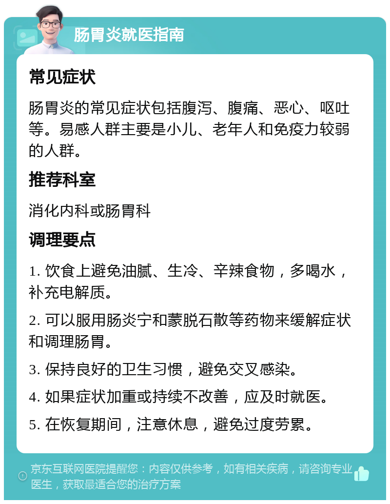 肠胃炎就医指南 常见症状 肠胃炎的常见症状包括腹泻、腹痛、恶心、呕吐等。易感人群主要是小儿、老年人和免疫力较弱的人群。 推荐科室 消化内科或肠胃科 调理要点 1. 饮食上避免油腻、生冷、辛辣食物，多喝水，补充电解质。 2. 可以服用肠炎宁和蒙脱石散等药物来缓解症状和调理肠胃。 3. 保持良好的卫生习惯，避免交叉感染。 4. 如果症状加重或持续不改善，应及时就医。 5. 在恢复期间，注意休息，避免过度劳累。