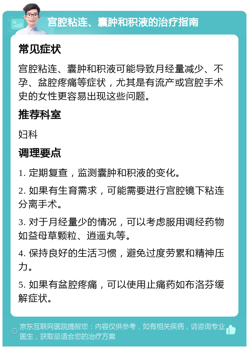 宫腔粘连、囊肿和积液的治疗指南 常见症状 宫腔粘连、囊肿和积液可能导致月经量减少、不孕、盆腔疼痛等症状，尤其是有流产或宫腔手术史的女性更容易出现这些问题。 推荐科室 妇科 调理要点 1. 定期复查，监测囊肿和积液的变化。 2. 如果有生育需求，可能需要进行宫腔镜下粘连分离手术。 3. 对于月经量少的情况，可以考虑服用调经药物如益母草颗粒、逍遥丸等。 4. 保持良好的生活习惯，避免过度劳累和精神压力。 5. 如果有盆腔疼痛，可以使用止痛药如布洛芬缓解症状。