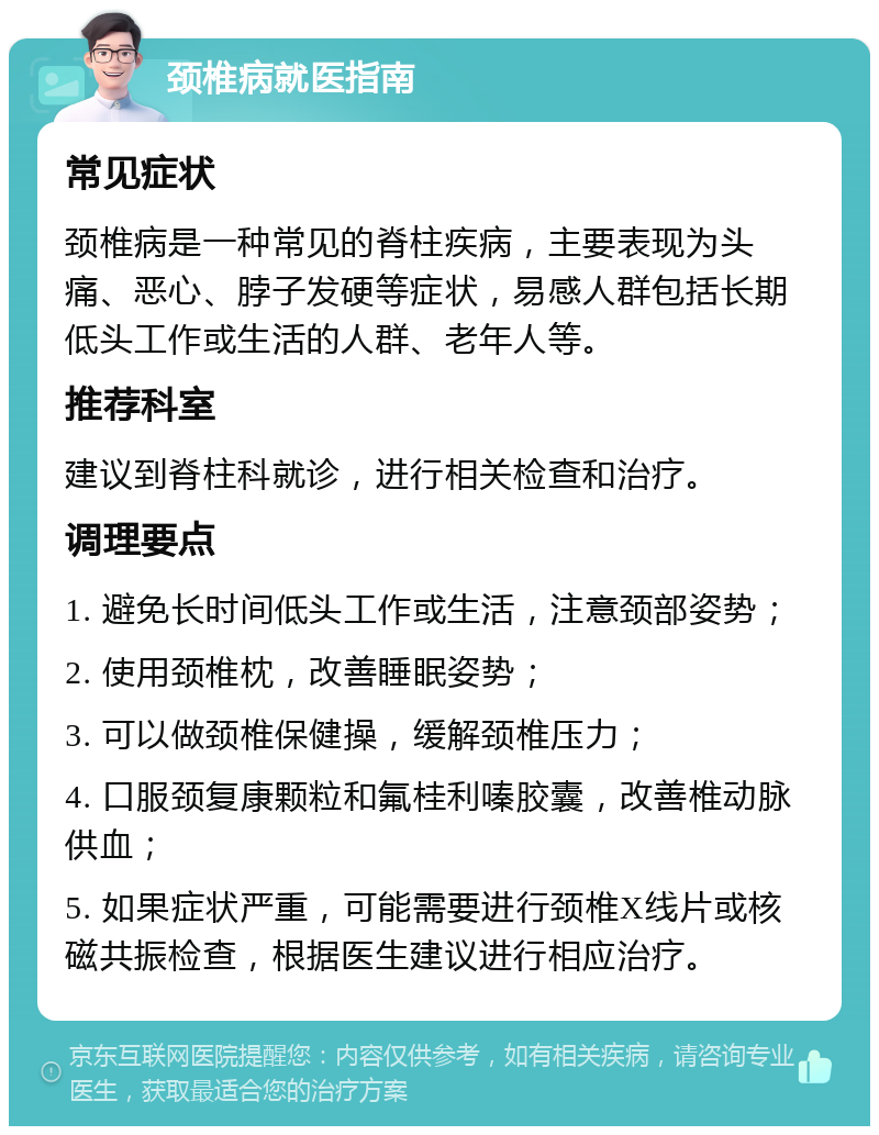 颈椎病就医指南 常见症状 颈椎病是一种常见的脊柱疾病，主要表现为头痛、恶心、脖子发硬等症状，易感人群包括长期低头工作或生活的人群、老年人等。 推荐科室 建议到脊柱科就诊，进行相关检查和治疗。 调理要点 1. 避免长时间低头工作或生活，注意颈部姿势； 2. 使用颈椎枕，改善睡眠姿势； 3. 可以做颈椎保健操，缓解颈椎压力； 4. 口服颈复康颗粒和氟桂利嗪胶囊，改善椎动脉供血； 5. 如果症状严重，可能需要进行颈椎X线片或核磁共振检查，根据医生建议进行相应治疗。