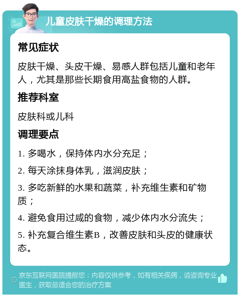 儿童皮肤干燥的调理方法 常见症状 皮肤干燥、头皮干燥、易感人群包括儿童和老年人，尤其是那些长期食用高盐食物的人群。 推荐科室 皮肤科或儿科 调理要点 1. 多喝水，保持体内水分充足； 2. 每天涂抹身体乳，滋润皮肤； 3. 多吃新鲜的水果和蔬菜，补充维生素和矿物质； 4. 避免食用过咸的食物，减少体内水分流失； 5. 补充复合维生素B，改善皮肤和头皮的健康状态。