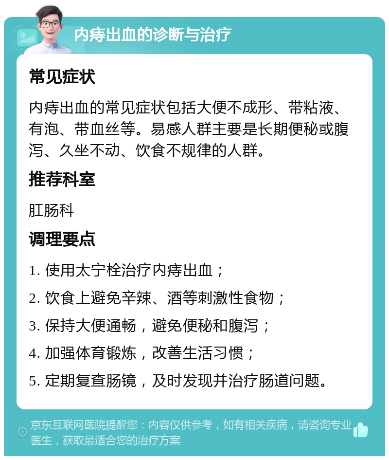 内痔出血的诊断与治疗 常见症状 内痔出血的常见症状包括大便不成形、带粘液、有泡、带血丝等。易感人群主要是长期便秘或腹泻、久坐不动、饮食不规律的人群。 推荐科室 肛肠科 调理要点 1. 使用太宁栓治疗内痔出血； 2. 饮食上避免辛辣、酒等刺激性食物； 3. 保持大便通畅，避免便秘和腹泻； 4. 加强体育锻炼，改善生活习惯； 5. 定期复查肠镜，及时发现并治疗肠道问题。