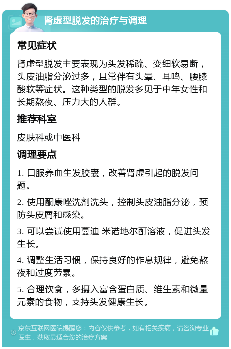 肾虚型脱发的治疗与调理 常见症状 肾虚型脱发主要表现为头发稀疏、变细软易断，头皮油脂分泌过多，且常伴有头晕、耳鸣、腰膝酸软等症状。这种类型的脱发多见于中年女性和长期熬夜、压力大的人群。 推荐科室 皮肤科或中医科 调理要点 1. 口服养血生发胶囊，改善肾虚引起的脱发问题。 2. 使用酮康唑洗剂洗头，控制头皮油脂分泌，预防头皮屑和感染。 3. 可以尝试使用蔓迪 米诺地尔酊溶液，促进头发生长。 4. 调整生活习惯，保持良好的作息规律，避免熬夜和过度劳累。 5. 合理饮食，多摄入富含蛋白质、维生素和微量元素的食物，支持头发健康生长。