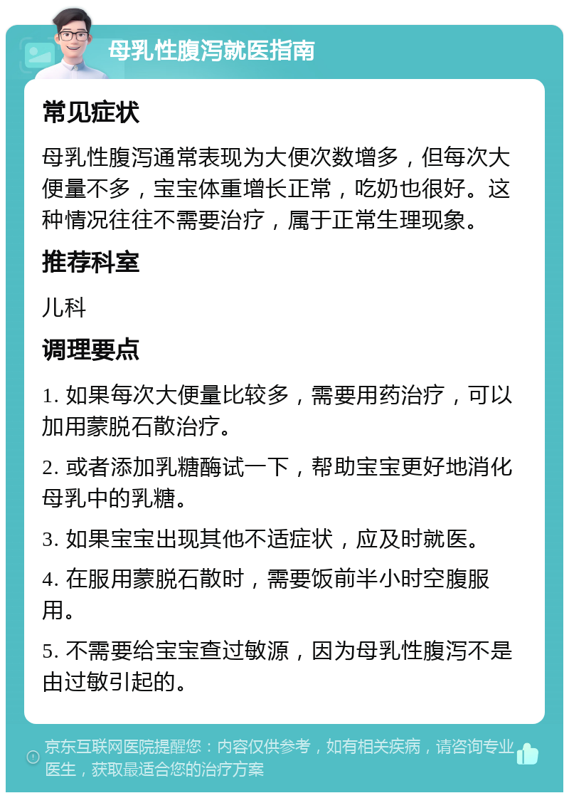 母乳性腹泻就医指南 常见症状 母乳性腹泻通常表现为大便次数增多，但每次大便量不多，宝宝体重增长正常，吃奶也很好。这种情况往往不需要治疗，属于正常生理现象。 推荐科室 儿科 调理要点 1. 如果每次大便量比较多，需要用药治疗，可以加用蒙脱石散治疗。 2. 或者添加乳糖酶试一下，帮助宝宝更好地消化母乳中的乳糖。 3. 如果宝宝出现其他不适症状，应及时就医。 4. 在服用蒙脱石散时，需要饭前半小时空腹服用。 5. 不需要给宝宝查过敏源，因为母乳性腹泻不是由过敏引起的。