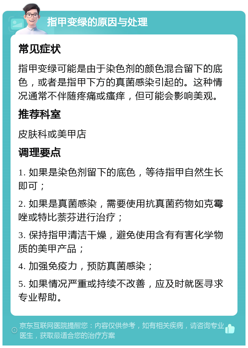 指甲变绿的原因与处理 常见症状 指甲变绿可能是由于染色剂的颜色混合留下的底色，或者是指甲下方的真菌感染引起的。这种情况通常不伴随疼痛或瘙痒，但可能会影响美观。 推荐科室 皮肤科或美甲店 调理要点 1. 如果是染色剂留下的底色，等待指甲自然生长即可； 2. 如果是真菌感染，需要使用抗真菌药物如克霉唑或特比萘芬进行治疗； 3. 保持指甲清洁干燥，避免使用含有有害化学物质的美甲产品； 4. 加强免疫力，预防真菌感染； 5. 如果情况严重或持续不改善，应及时就医寻求专业帮助。