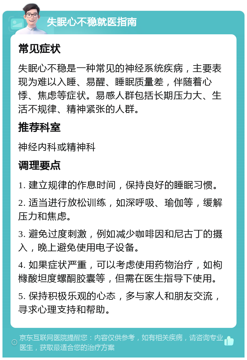 失眠心不稳就医指南 常见症状 失眠心不稳是一种常见的神经系统疾病，主要表现为难以入睡、易醒、睡眠质量差，伴随着心悸、焦虑等症状。易感人群包括长期压力大、生活不规律、精神紧张的人群。 推荐科室 神经内科或精神科 调理要点 1. 建立规律的作息时间，保持良好的睡眠习惯。 2. 适当进行放松训练，如深呼吸、瑜伽等，缓解压力和焦虑。 3. 避免过度刺激，例如减少咖啡因和尼古丁的摄入，晚上避免使用电子设备。 4. 如果症状严重，可以考虑使用药物治疗，如枸橼酸坦度螺酮胶囊等，但需在医生指导下使用。 5. 保持积极乐观的心态，多与家人和朋友交流，寻求心理支持和帮助。