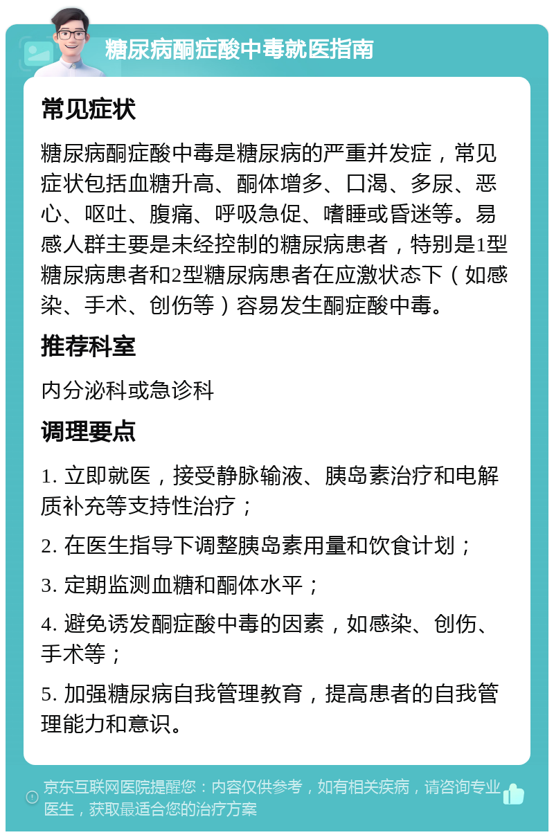 糖尿病酮症酸中毒就医指南 常见症状 糖尿病酮症酸中毒是糖尿病的严重并发症，常见症状包括血糖升高、酮体增多、口渴、多尿、恶心、呕吐、腹痛、呼吸急促、嗜睡或昏迷等。易感人群主要是未经控制的糖尿病患者，特别是1型糖尿病患者和2型糖尿病患者在应激状态下（如感染、手术、创伤等）容易发生酮症酸中毒。 推荐科室 内分泌科或急诊科 调理要点 1. 立即就医，接受静脉输液、胰岛素治疗和电解质补充等支持性治疗； 2. 在医生指导下调整胰岛素用量和饮食计划； 3. 定期监测血糖和酮体水平； 4. 避免诱发酮症酸中毒的因素，如感染、创伤、手术等； 5. 加强糖尿病自我管理教育，提高患者的自我管理能力和意识。