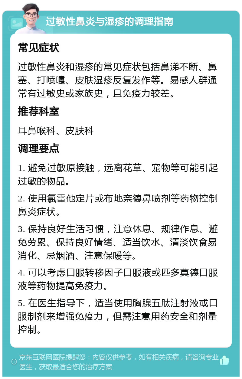 过敏性鼻炎与湿疹的调理指南 常见症状 过敏性鼻炎和湿疹的常见症状包括鼻涕不断、鼻塞、打喷嚏、皮肤湿疹反复发作等。易感人群通常有过敏史或家族史，且免疫力较差。 推荐科室 耳鼻喉科、皮肤科 调理要点 1. 避免过敏原接触，远离花草、宠物等可能引起过敏的物品。 2. 使用氯雷他定片或布地奈德鼻喷剂等药物控制鼻炎症状。 3. 保持良好生活习惯，注意休息、规律作息、避免劳累、保持良好情绪、适当饮水、清淡饮食易消化、忌烟酒、注意保暖等。 4. 可以考虑口服转移因子口服液或匹多莫德口服液等药物提高免疫力。 5. 在医生指导下，适当使用胸腺五肽注射液或口服制剂来增强免疫力，但需注意用药安全和剂量控制。