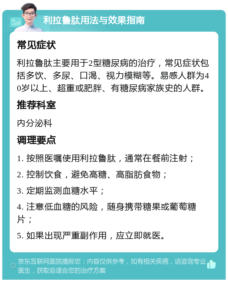 利拉鲁肽用法与效果指南 常见症状 利拉鲁肽主要用于2型糖尿病的治疗，常见症状包括多饮、多尿、口渴、视力模糊等。易感人群为40岁以上、超重或肥胖、有糖尿病家族史的人群。 推荐科室 内分泌科 调理要点 1. 按照医嘱使用利拉鲁肽，通常在餐前注射； 2. 控制饮食，避免高糖、高脂肪食物； 3. 定期监测血糖水平； 4. 注意低血糖的风险，随身携带糖果或葡萄糖片； 5. 如果出现严重副作用，应立即就医。