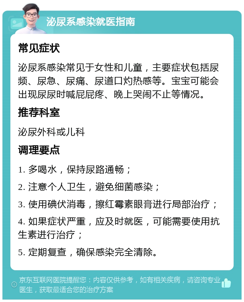 泌尿系感染就医指南 常见症状 泌尿系感染常见于女性和儿童，主要症状包括尿频、尿急、尿痛、尿道口灼热感等。宝宝可能会出现尿尿时喊屁屁疼、晚上哭闹不止等情况。 推荐科室 泌尿外科或儿科 调理要点 1. 多喝水，保持尿路通畅； 2. 注意个人卫生，避免细菌感染； 3. 使用碘伏消毒，擦红霉素眼膏进行局部治疗； 4. 如果症状严重，应及时就医，可能需要使用抗生素进行治疗； 5. 定期复查，确保感染完全清除。