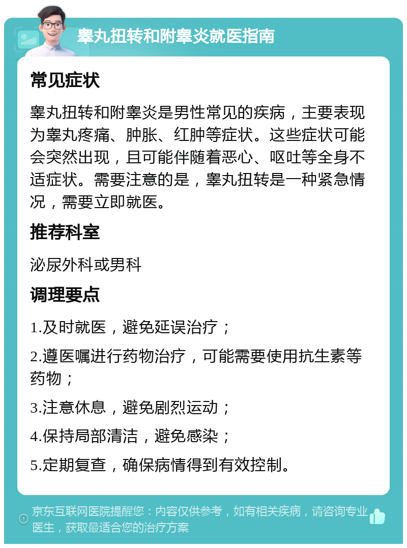 睾丸扭转和附睾炎就医指南 常见症状 睾丸扭转和附睾炎是男性常见的疾病，主要表现为睾丸疼痛、肿胀、红肿等症状。这些症状可能会突然出现，且可能伴随着恶心、呕吐等全身不适症状。需要注意的是，睾丸扭转是一种紧急情况，需要立即就医。 推荐科室 泌尿外科或男科 调理要点 1.及时就医，避免延误治疗； 2.遵医嘱进行药物治疗，可能需要使用抗生素等药物； 3.注意休息，避免剧烈运动； 4.保持局部清洁，避免感染； 5.定期复查，确保病情得到有效控制。