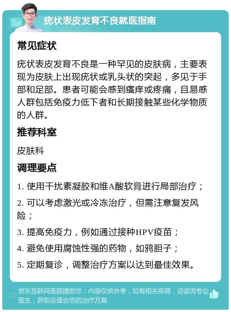 疣状表皮发育不良就医指南 常见症状 疣状表皮发育不良是一种罕见的皮肤病，主要表现为皮肤上出现疣状或乳头状的突起，多见于手部和足部。患者可能会感到瘙痒或疼痛，且易感人群包括免疫力低下者和长期接触某些化学物质的人群。 推荐科室 皮肤科 调理要点 1. 使用干扰素凝胶和维A酸软膏进行局部治疗； 2. 可以考虑激光或冷冻治疗，但需注意复发风险； 3. 提高免疫力，例如通过接种HPV疫苗； 4. 避免使用腐蚀性强的药物，如鸦胆子； 5. 定期复诊，调整治疗方案以达到最佳效果。