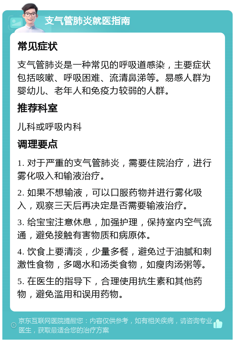 支气管肺炎就医指南 常见症状 支气管肺炎是一种常见的呼吸道感染，主要症状包括咳嗽、呼吸困难、流清鼻涕等。易感人群为婴幼儿、老年人和免疫力较弱的人群。 推荐科室 儿科或呼吸内科 调理要点 1. 对于严重的支气管肺炎，需要住院治疗，进行雾化吸入和输液治疗。 2. 如果不想输液，可以口服药物并进行雾化吸入，观察三天后再决定是否需要输液治疗。 3. 给宝宝注意休息，加强护理，保持室内空气流通，避免接触有害物质和病原体。 4. 饮食上要清淡，少量多餐，避免过于油腻和刺激性食物，多喝水和汤类食物，如瘦肉汤粥等。 5. 在医生的指导下，合理使用抗生素和其他药物，避免滥用和误用药物。