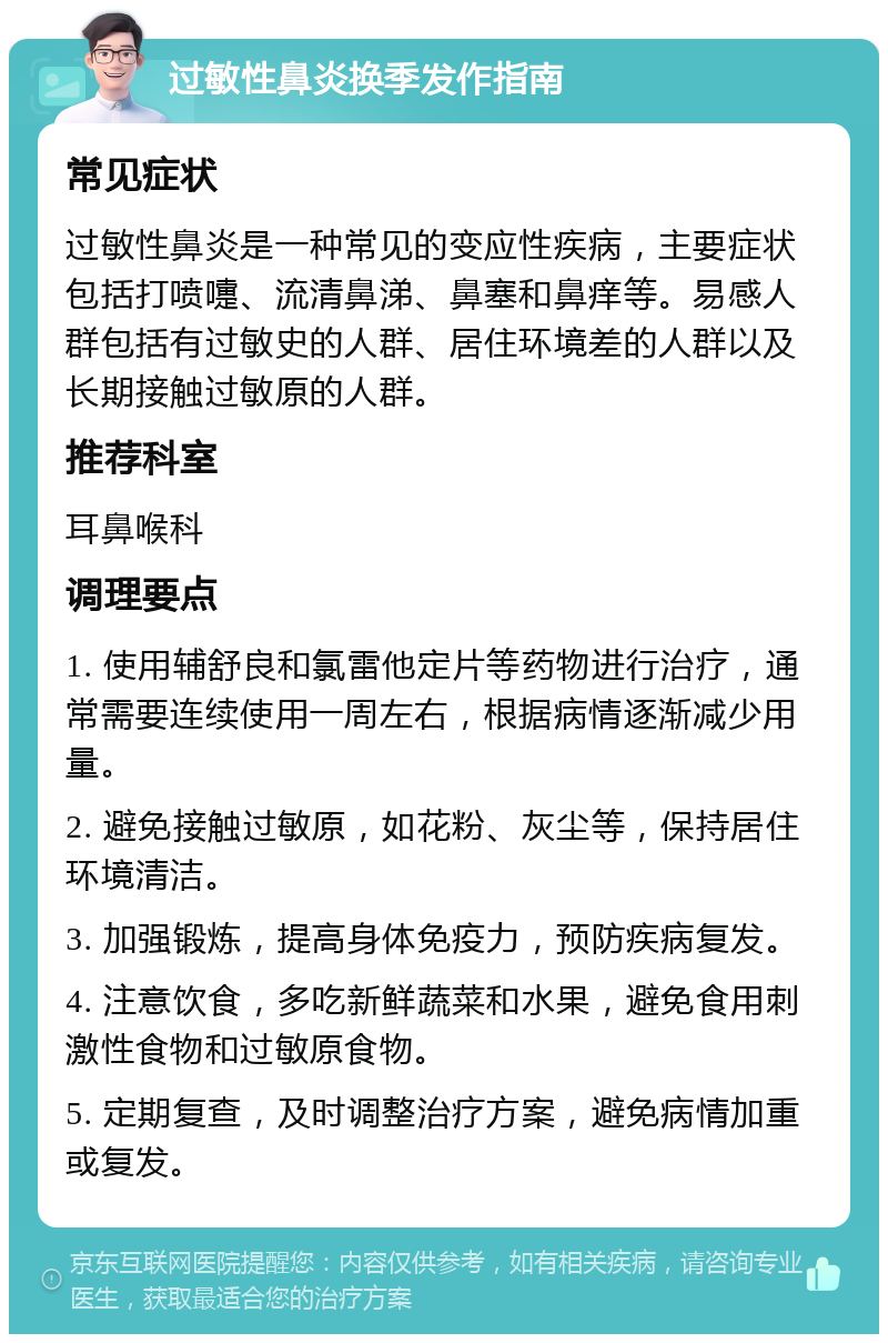 过敏性鼻炎换季发作指南 常见症状 过敏性鼻炎是一种常见的变应性疾病，主要症状包括打喷嚏、流清鼻涕、鼻塞和鼻痒等。易感人群包括有过敏史的人群、居住环境差的人群以及长期接触过敏原的人群。 推荐科室 耳鼻喉科 调理要点 1. 使用辅舒良和氯雷他定片等药物进行治疗，通常需要连续使用一周左右，根据病情逐渐减少用量。 2. 避免接触过敏原，如花粉、灰尘等，保持居住环境清洁。 3. 加强锻炼，提高身体免疫力，预防疾病复发。 4. 注意饮食，多吃新鲜蔬菜和水果，避免食用刺激性食物和过敏原食物。 5. 定期复查，及时调整治疗方案，避免病情加重或复发。