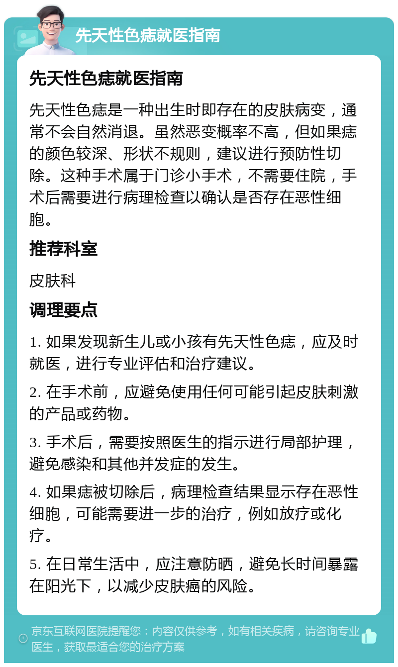 先天性色痣就医指南 先天性色痣就医指南 先天性色痣是一种出生时即存在的皮肤病变，通常不会自然消退。虽然恶变概率不高，但如果痣的颜色较深、形状不规则，建议进行预防性切除。这种手术属于门诊小手术，不需要住院，手术后需要进行病理检查以确认是否存在恶性细胞。 推荐科室 皮肤科 调理要点 1. 如果发现新生儿或小孩有先天性色痣，应及时就医，进行专业评估和治疗建议。 2. 在手术前，应避免使用任何可能引起皮肤刺激的产品或药物。 3. 手术后，需要按照医生的指示进行局部护理，避免感染和其他并发症的发生。 4. 如果痣被切除后，病理检查结果显示存在恶性细胞，可能需要进一步的治疗，例如放疗或化疗。 5. 在日常生活中，应注意防晒，避免长时间暴露在阳光下，以减少皮肤癌的风险。