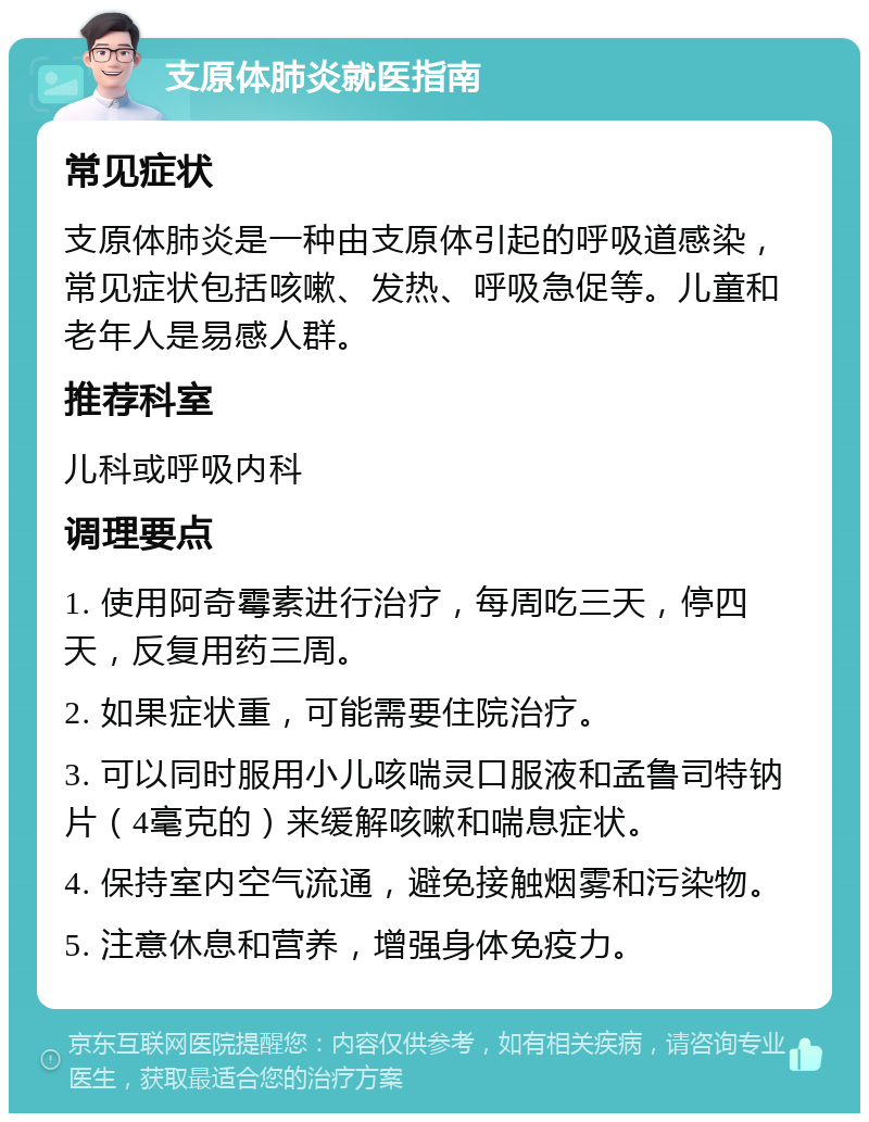 支原体肺炎就医指南 常见症状 支原体肺炎是一种由支原体引起的呼吸道感染，常见症状包括咳嗽、发热、呼吸急促等。儿童和老年人是易感人群。 推荐科室 儿科或呼吸内科 调理要点 1. 使用阿奇霉素进行治疗，每周吃三天，停四天，反复用药三周。 2. 如果症状重，可能需要住院治疗。 3. 可以同时服用小儿咳喘灵口服液和孟鲁司特钠片（4毫克的）来缓解咳嗽和喘息症状。 4. 保持室内空气流通，避免接触烟雾和污染物。 5. 注意休息和营养，增强身体免疫力。