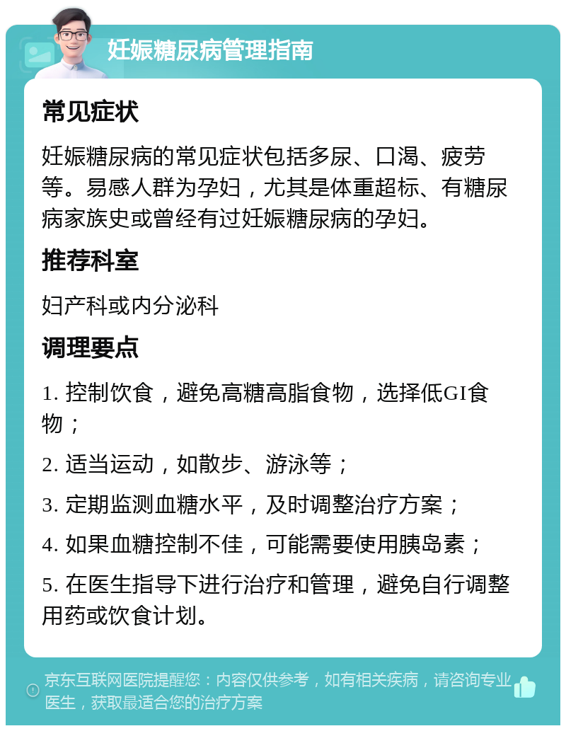 妊娠糖尿病管理指南 常见症状 妊娠糖尿病的常见症状包括多尿、口渴、疲劳等。易感人群为孕妇，尤其是体重超标、有糖尿病家族史或曾经有过妊娠糖尿病的孕妇。 推荐科室 妇产科或内分泌科 调理要点 1. 控制饮食，避免高糖高脂食物，选择低GI食物； 2. 适当运动，如散步、游泳等； 3. 定期监测血糖水平，及时调整治疗方案； 4. 如果血糖控制不佳，可能需要使用胰岛素； 5. 在医生指导下进行治疗和管理，避免自行调整用药或饮食计划。