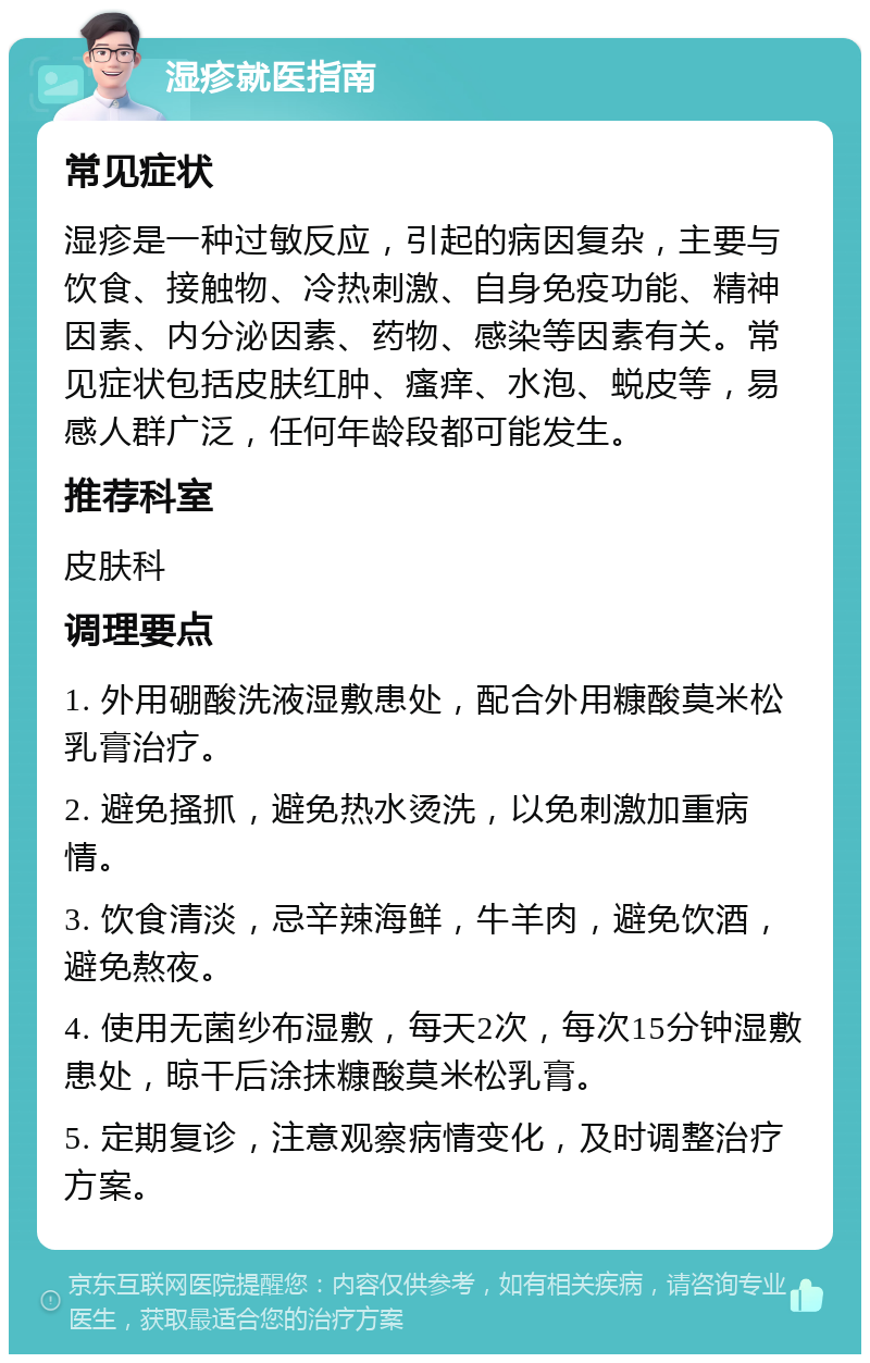 湿疹就医指南 常见症状 湿疹是一种过敏反应，引起的病因复杂，主要与饮食、接触物、冷热刺激、自身免疫功能、精神因素、内分泌因素、药物、感染等因素有关。常见症状包括皮肤红肿、瘙痒、水泡、蜕皮等，易感人群广泛，任何年龄段都可能发生。 推荐科室 皮肤科 调理要点 1. 外用硼酸洗液湿敷患处，配合外用糠酸莫米松乳膏治疗。 2. 避免搔抓，避免热水烫洗，以免刺激加重病情。 3. 饮食清淡，忌辛辣海鲜，牛羊肉，避免饮酒，避免熬夜。 4. 使用无菌纱布湿敷，每天2次，每次15分钟湿敷患处，晾干后涂抹糠酸莫米松乳膏。 5. 定期复诊，注意观察病情变化，及时调整治疗方案。