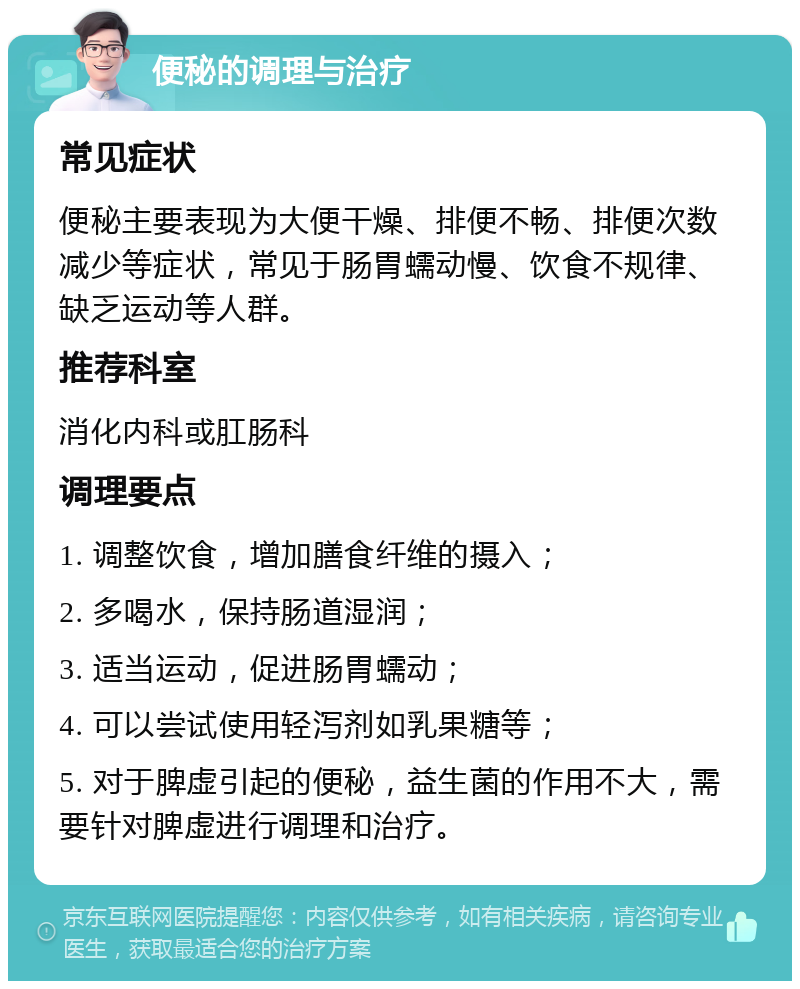 便秘的调理与治疗 常见症状 便秘主要表现为大便干燥、排便不畅、排便次数减少等症状，常见于肠胃蠕动慢、饮食不规律、缺乏运动等人群。 推荐科室 消化内科或肛肠科 调理要点 1. 调整饮食，增加膳食纤维的摄入； 2. 多喝水，保持肠道湿润； 3. 适当运动，促进肠胃蠕动； 4. 可以尝试使用轻泻剂如乳果糖等； 5. 对于脾虚引起的便秘，益生菌的作用不大，需要针对脾虚进行调理和治疗。