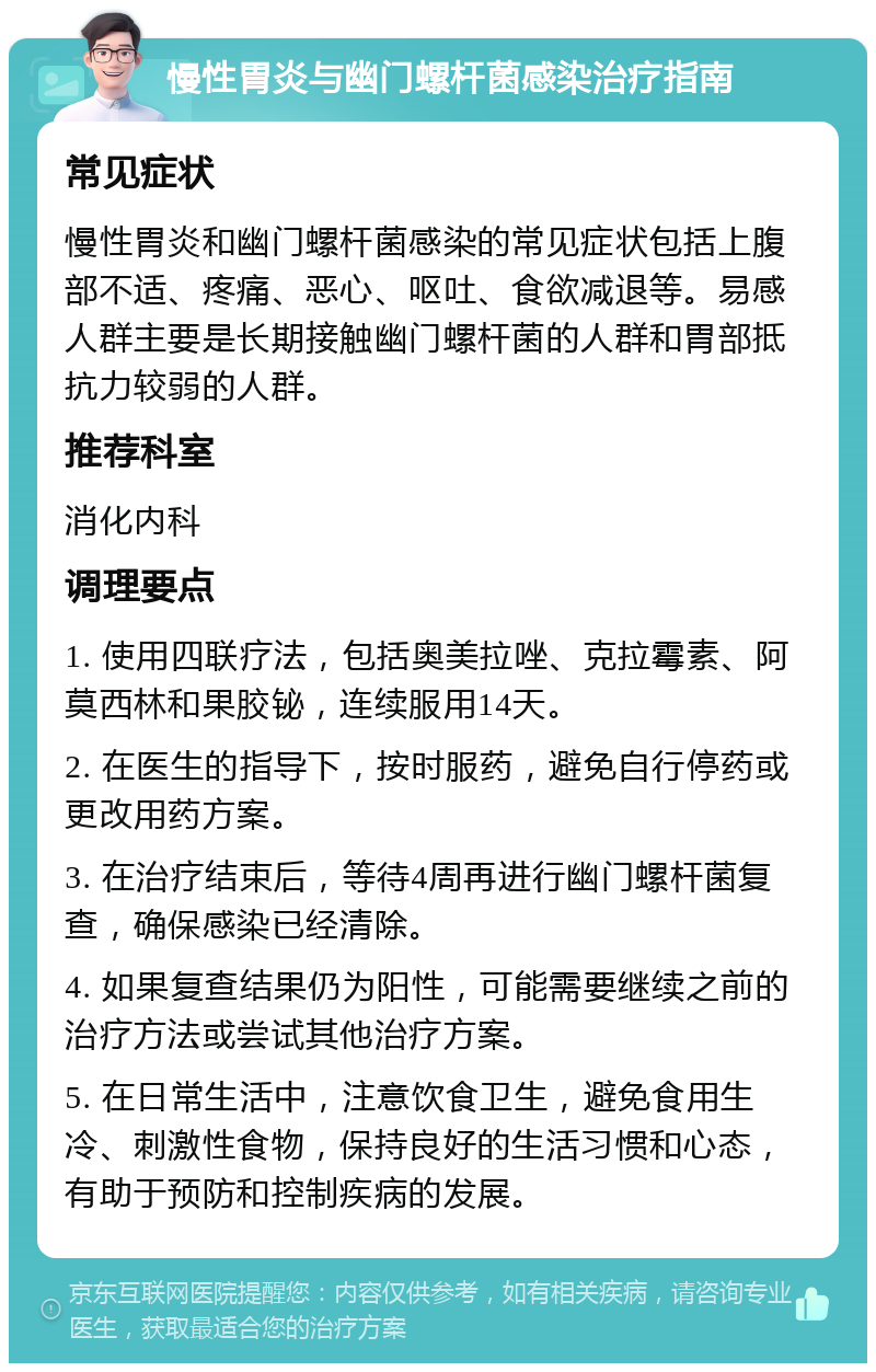 慢性胃炎与幽门螺杆菌感染治疗指南 常见症状 慢性胃炎和幽门螺杆菌感染的常见症状包括上腹部不适、疼痛、恶心、呕吐、食欲减退等。易感人群主要是长期接触幽门螺杆菌的人群和胃部抵抗力较弱的人群。 推荐科室 消化内科 调理要点 1. 使用四联疗法，包括奥美拉唑、克拉霉素、阿莫西林和果胶铋，连续服用14天。 2. 在医生的指导下，按时服药，避免自行停药或更改用药方案。 3. 在治疗结束后，等待4周再进行幽门螺杆菌复查，确保感染已经清除。 4. 如果复查结果仍为阳性，可能需要继续之前的治疗方法或尝试其他治疗方案。 5. 在日常生活中，注意饮食卫生，避免食用生冷、刺激性食物，保持良好的生活习惯和心态，有助于预防和控制疾病的发展。