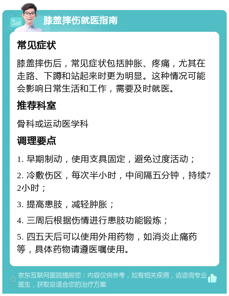 膝盖摔伤就医指南 常见症状 膝盖摔伤后，常见症状包括肿胀、疼痛，尤其在走路、下蹲和站起来时更为明显。这种情况可能会影响日常生活和工作，需要及时就医。 推荐科室 骨科或运动医学科 调理要点 1. 早期制动，使用支具固定，避免过度活动； 2. 冷敷伤区，每次半小时，中间隔五分钟，持续72小时； 3. 提高患肢，减轻肿胀； 4. 三周后根据伤情进行患肢功能锻炼； 5. 四五天后可以使用外用药物，如消炎止痛药等，具体药物请遵医嘱使用。