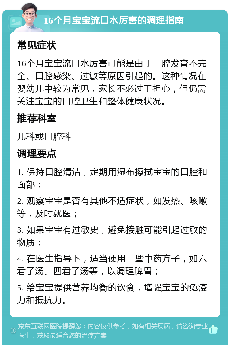 16个月宝宝流口水厉害的调理指南 常见症状 16个月宝宝流口水厉害可能是由于口腔发育不完全、口腔感染、过敏等原因引起的。这种情况在婴幼儿中较为常见，家长不必过于担心，但仍需关注宝宝的口腔卫生和整体健康状况。 推荐科室 儿科或口腔科 调理要点 1. 保持口腔清洁，定期用湿布擦拭宝宝的口腔和面部； 2. 观察宝宝是否有其他不适症状，如发热、咳嗽等，及时就医； 3. 如果宝宝有过敏史，避免接触可能引起过敏的物质； 4. 在医生指导下，适当使用一些中药方子，如六君子汤、四君子汤等，以调理脾胃； 5. 给宝宝提供营养均衡的饮食，增强宝宝的免疫力和抵抗力。