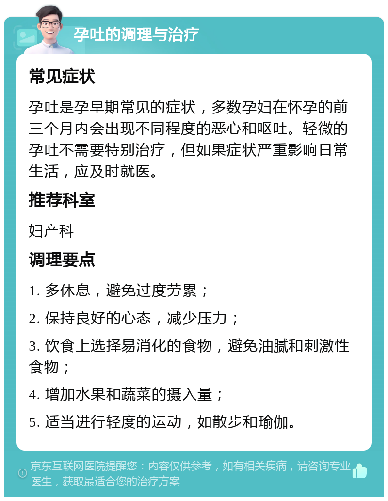 孕吐的调理与治疗 常见症状 孕吐是孕早期常见的症状，多数孕妇在怀孕的前三个月内会出现不同程度的恶心和呕吐。轻微的孕吐不需要特别治疗，但如果症状严重影响日常生活，应及时就医。 推荐科室 妇产科 调理要点 1. 多休息，避免过度劳累； 2. 保持良好的心态，减少压力； 3. 饮食上选择易消化的食物，避免油腻和刺激性食物； 4. 增加水果和蔬菜的摄入量； 5. 适当进行轻度的运动，如散步和瑜伽。