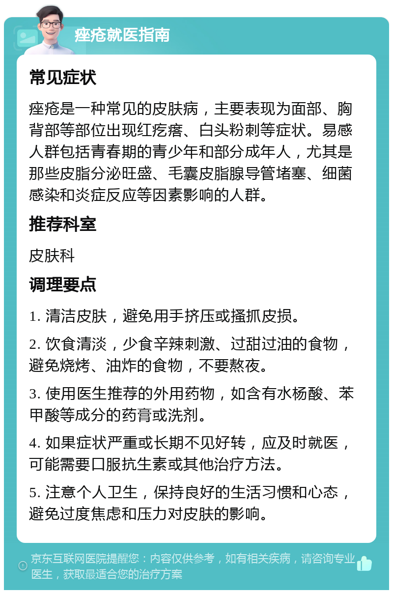 痤疮就医指南 常见症状 痤疮是一种常见的皮肤病，主要表现为面部、胸背部等部位出现红疙瘩、白头粉刺等症状。易感人群包括青春期的青少年和部分成年人，尤其是那些皮脂分泌旺盛、毛囊皮脂腺导管堵塞、细菌感染和炎症反应等因素影响的人群。 推荐科室 皮肤科 调理要点 1. 清洁皮肤，避免用手挤压或搔抓皮损。 2. 饮食清淡，少食辛辣刺激、过甜过油的食物，避免烧烤、油炸的食物，不要熬夜。 3. 使用医生推荐的外用药物，如含有水杨酸、苯甲酸等成分的药膏或洗剂。 4. 如果症状严重或长期不见好转，应及时就医，可能需要口服抗生素或其他治疗方法。 5. 注意个人卫生，保持良好的生活习惯和心态，避免过度焦虑和压力对皮肤的影响。