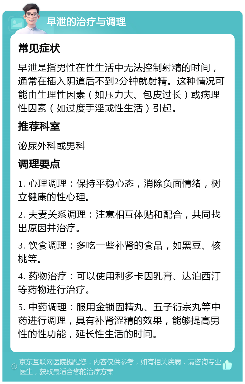 早泄的治疗与调理 常见症状 早泄是指男性在性生活中无法控制射精的时间，通常在插入阴道后不到2分钟就射精。这种情况可能由生理性因素（如压力大、包皮过长）或病理性因素（如过度手淫或性生活）引起。 推荐科室 泌尿外科或男科 调理要点 1. 心理调理：保持平稳心态，消除负面情绪，树立健康的性心理。 2. 夫妻关系调理：注意相互体贴和配合，共同找出原因并治疗。 3. 饮食调理：多吃一些补肾的食品，如黑豆、核桃等。 4. 药物治疗：可以使用利多卡因乳膏、达泊西汀等药物进行治疗。 5. 中药调理：服用金锁固精丸、五子衍宗丸等中药进行调理，具有补肾涩精的效果，能够提高男性的性功能，延长性生活的时间。