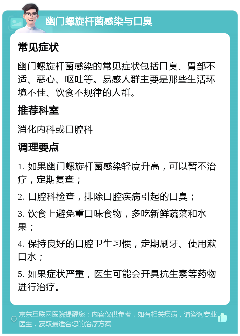 幽门螺旋杆菌感染与口臭 常见症状 幽门螺旋杆菌感染的常见症状包括口臭、胃部不适、恶心、呕吐等。易感人群主要是那些生活环境不佳、饮食不规律的人群。 推荐科室 消化内科或口腔科 调理要点 1. 如果幽门螺旋杆菌感染轻度升高，可以暂不治疗，定期复查； 2. 口腔科检查，排除口腔疾病引起的口臭； 3. 饮食上避免重口味食物，多吃新鲜蔬菜和水果； 4. 保持良好的口腔卫生习惯，定期刷牙、使用漱口水； 5. 如果症状严重，医生可能会开具抗生素等药物进行治疗。