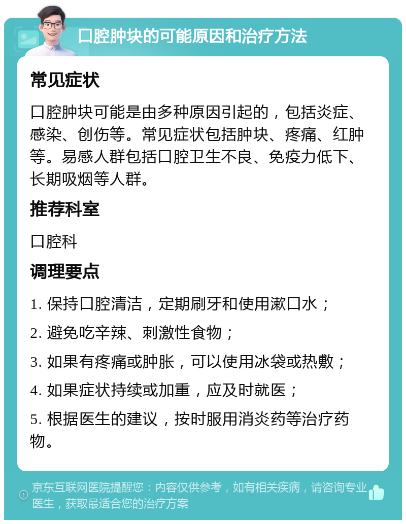 口腔肿块的可能原因和治疗方法 常见症状 口腔肿块可能是由多种原因引起的，包括炎症、感染、创伤等。常见症状包括肿块、疼痛、红肿等。易感人群包括口腔卫生不良、免疫力低下、长期吸烟等人群。 推荐科室 口腔科 调理要点 1. 保持口腔清洁，定期刷牙和使用漱口水； 2. 避免吃辛辣、刺激性食物； 3. 如果有疼痛或肿胀，可以使用冰袋或热敷； 4. 如果症状持续或加重，应及时就医； 5. 根据医生的建议，按时服用消炎药等治疗药物。