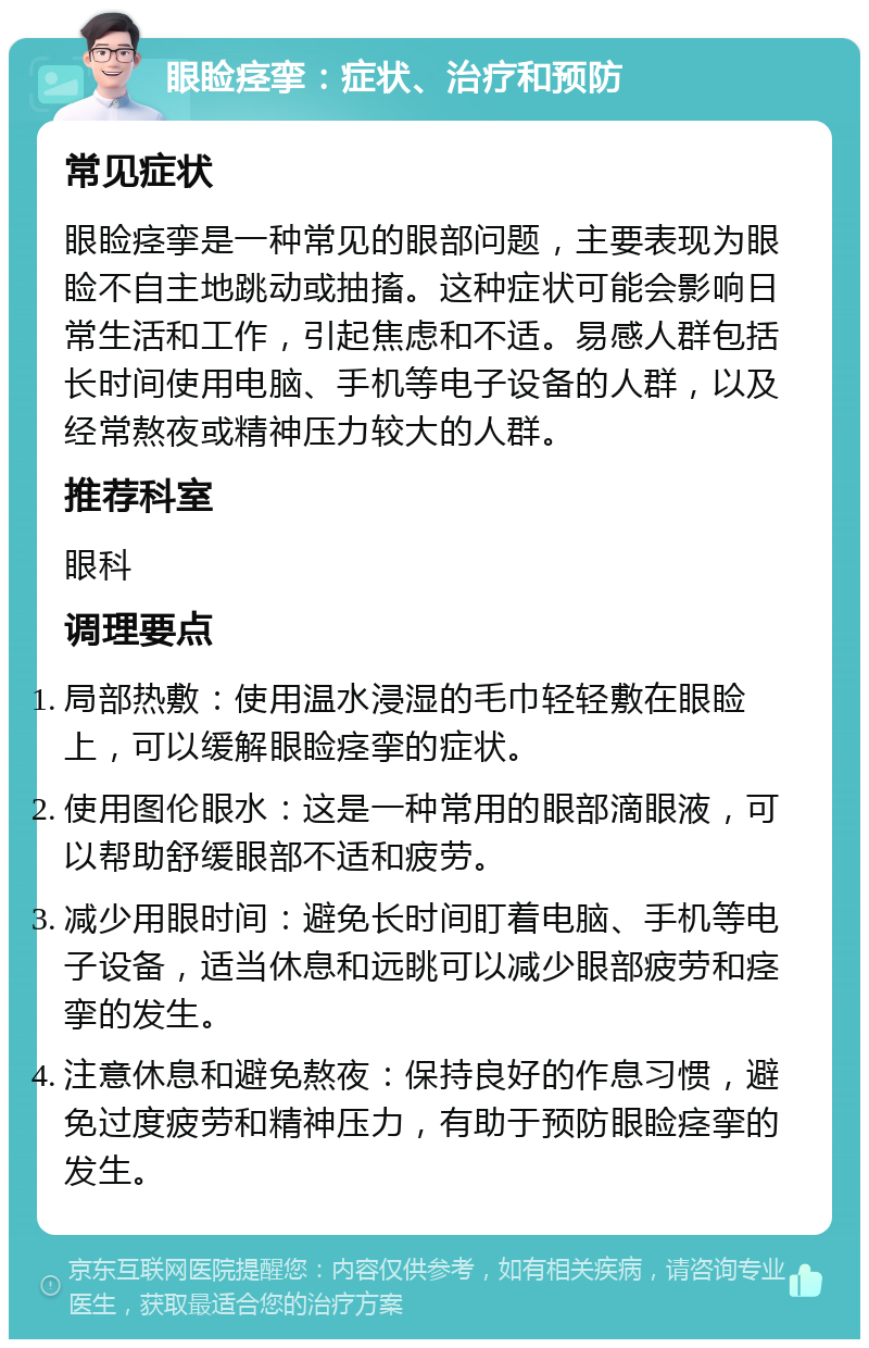 眼睑痉挛：症状、治疗和预防 常见症状 眼睑痉挛是一种常见的眼部问题，主要表现为眼睑不自主地跳动或抽搐。这种症状可能会影响日常生活和工作，引起焦虑和不适。易感人群包括长时间使用电脑、手机等电子设备的人群，以及经常熬夜或精神压力较大的人群。 推荐科室 眼科 调理要点 局部热敷：使用温水浸湿的毛巾轻轻敷在眼睑上，可以缓解眼睑痉挛的症状。 使用图伦眼水：这是一种常用的眼部滴眼液，可以帮助舒缓眼部不适和疲劳。 减少用眼时间：避免长时间盯着电脑、手机等电子设备，适当休息和远眺可以减少眼部疲劳和痉挛的发生。 注意休息和避免熬夜：保持良好的作息习惯，避免过度疲劳和精神压力，有助于预防眼睑痉挛的发生。