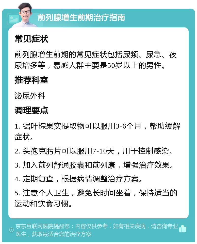 前列腺增生前期治疗指南 常见症状 前列腺增生前期的常见症状包括尿频、尿急、夜尿增多等，易感人群主要是50岁以上的男性。 推荐科室 泌尿外科 调理要点 1. 锯叶棕果实提取物可以服用3-6个月，帮助缓解症状。 2. 头孢克肟片可以服用7-10天，用于控制感染。 3. 加入前列舒通胶囊和前列康，增强治疗效果。 4. 定期复查，根据病情调整治疗方案。 5. 注意个人卫生，避免长时间坐着，保持适当的运动和饮食习惯。