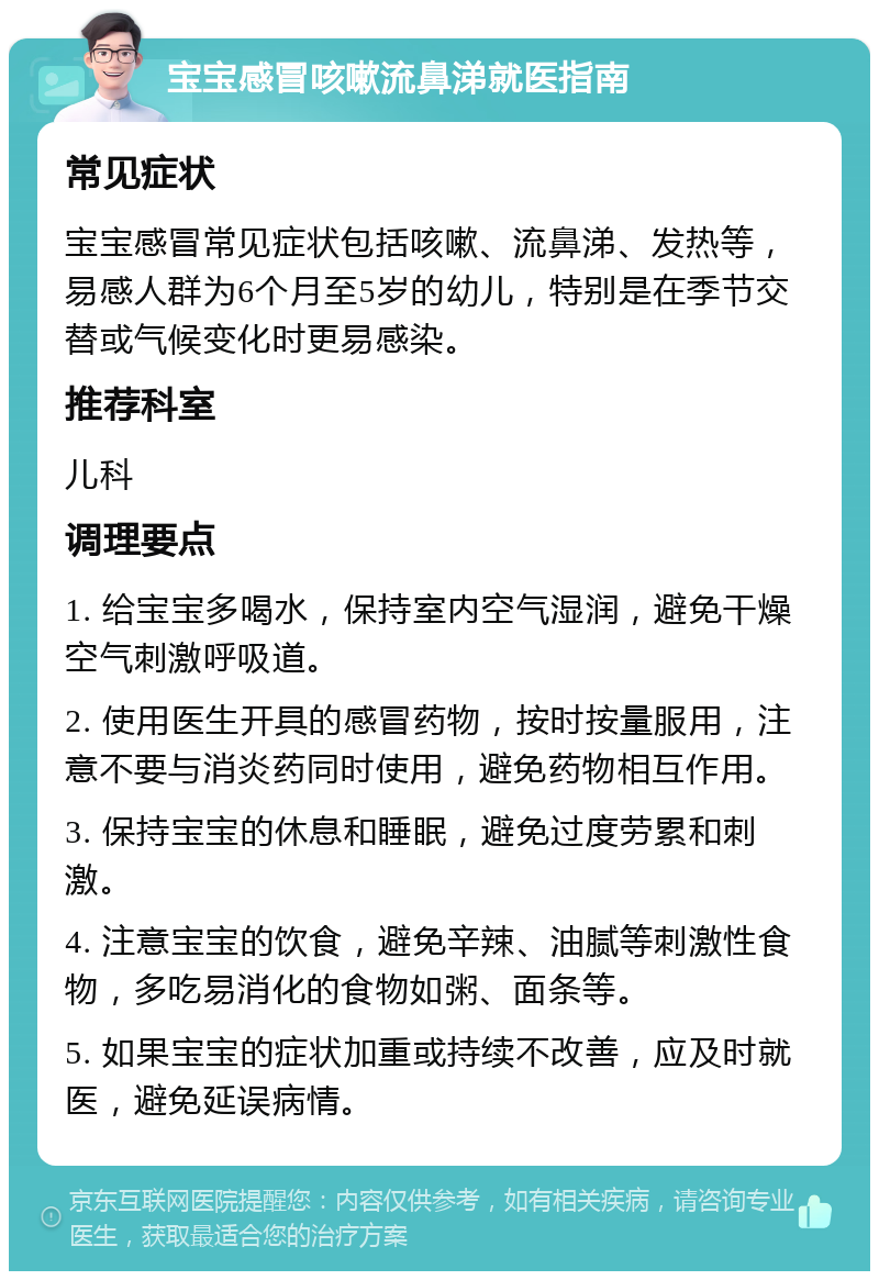 宝宝感冒咳嗽流鼻涕就医指南 常见症状 宝宝感冒常见症状包括咳嗽、流鼻涕、发热等，易感人群为6个月至5岁的幼儿，特别是在季节交替或气候变化时更易感染。 推荐科室 儿科 调理要点 1. 给宝宝多喝水，保持室内空气湿润，避免干燥空气刺激呼吸道。 2. 使用医生开具的感冒药物，按时按量服用，注意不要与消炎药同时使用，避免药物相互作用。 3. 保持宝宝的休息和睡眠，避免过度劳累和刺激。 4. 注意宝宝的饮食，避免辛辣、油腻等刺激性食物，多吃易消化的食物如粥、面条等。 5. 如果宝宝的症状加重或持续不改善，应及时就医，避免延误病情。