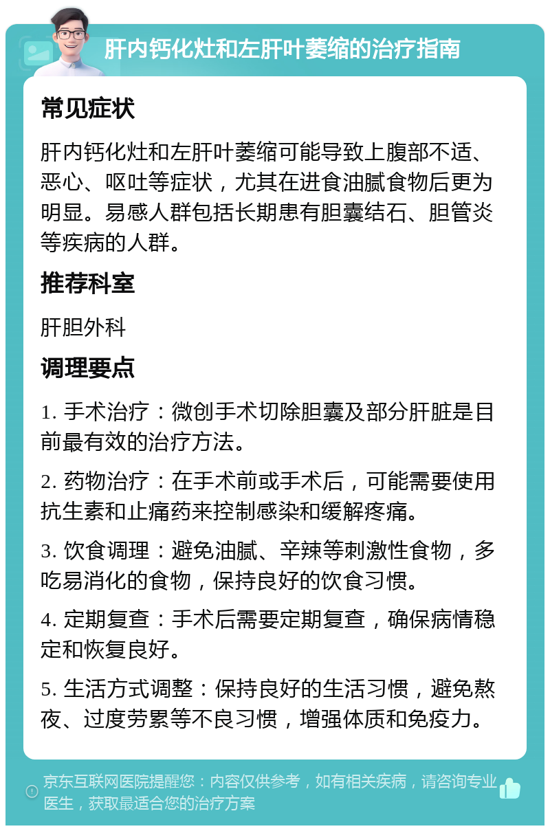 肝内钙化灶和左肝叶萎缩的治疗指南 常见症状 肝内钙化灶和左肝叶萎缩可能导致上腹部不适、恶心、呕吐等症状，尤其在进食油腻食物后更为明显。易感人群包括长期患有胆囊结石、胆管炎等疾病的人群。 推荐科室 肝胆外科 调理要点 1. 手术治疗：微创手术切除胆囊及部分肝脏是目前最有效的治疗方法。 2. 药物治疗：在手术前或手术后，可能需要使用抗生素和止痛药来控制感染和缓解疼痛。 3. 饮食调理：避免油腻、辛辣等刺激性食物，多吃易消化的食物，保持良好的饮食习惯。 4. 定期复查：手术后需要定期复查，确保病情稳定和恢复良好。 5. 生活方式调整：保持良好的生活习惯，避免熬夜、过度劳累等不良习惯，增强体质和免疫力。