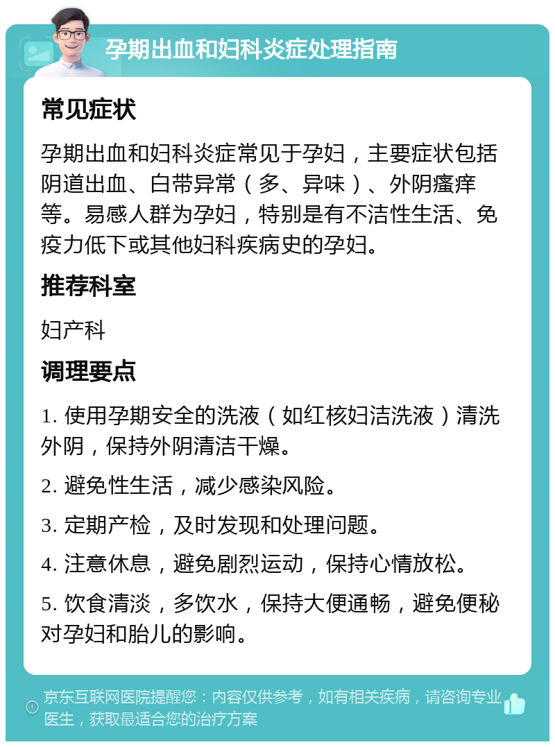 孕期出血和妇科炎症处理指南 常见症状 孕期出血和妇科炎症常见于孕妇，主要症状包括阴道出血、白带异常（多、异味）、外阴瘙痒等。易感人群为孕妇，特别是有不洁性生活、免疫力低下或其他妇科疾病史的孕妇。 推荐科室 妇产科 调理要点 1. 使用孕期安全的洗液（如红核妇洁洗液）清洗外阴，保持外阴清洁干燥。 2. 避免性生活，减少感染风险。 3. 定期产检，及时发现和处理问题。 4. 注意休息，避免剧烈运动，保持心情放松。 5. 饮食清淡，多饮水，保持大便通畅，避免便秘对孕妇和胎儿的影响。