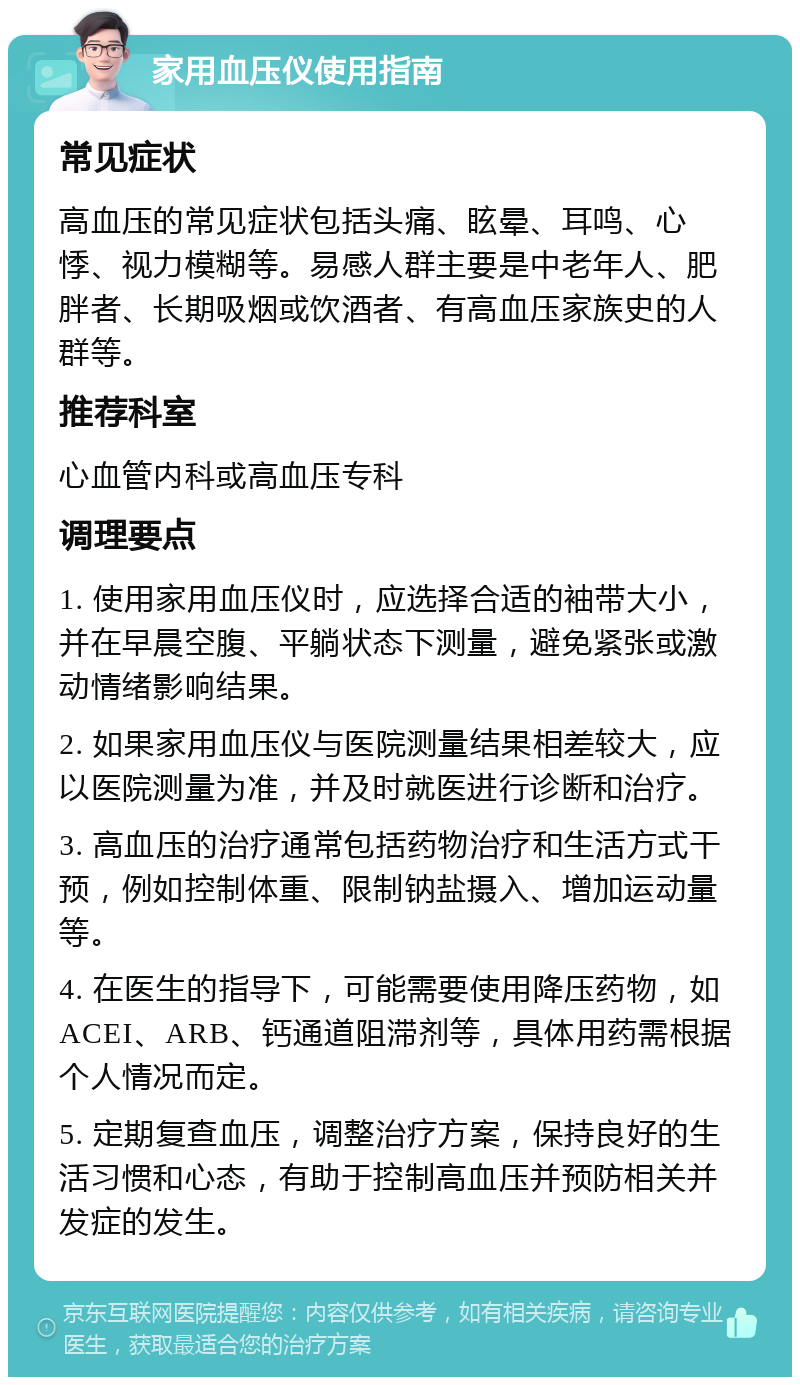 家用血压仪使用指南 常见症状 高血压的常见症状包括头痛、眩晕、耳鸣、心悸、视力模糊等。易感人群主要是中老年人、肥胖者、长期吸烟或饮酒者、有高血压家族史的人群等。 推荐科室 心血管内科或高血压专科 调理要点 1. 使用家用血压仪时，应选择合适的袖带大小，并在早晨空腹、平躺状态下测量，避免紧张或激动情绪影响结果。 2. 如果家用血压仪与医院测量结果相差较大，应以医院测量为准，并及时就医进行诊断和治疗。 3. 高血压的治疗通常包括药物治疗和生活方式干预，例如控制体重、限制钠盐摄入、增加运动量等。 4. 在医生的指导下，可能需要使用降压药物，如ACEI、ARB、钙通道阻滞剂等，具体用药需根据个人情况而定。 5. 定期复查血压，调整治疗方案，保持良好的生活习惯和心态，有助于控制高血压并预防相关并发症的发生。