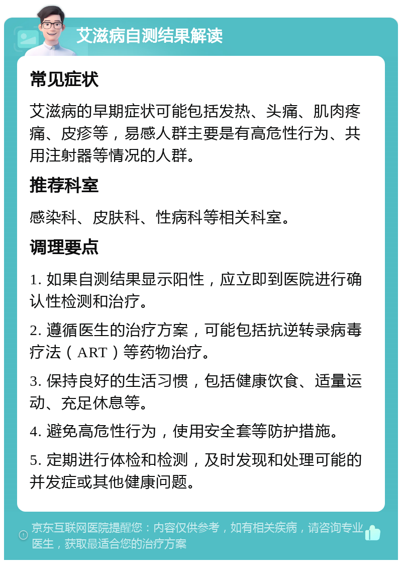 艾滋病自测结果解读 常见症状 艾滋病的早期症状可能包括发热、头痛、肌肉疼痛、皮疹等，易感人群主要是有高危性行为、共用注射器等情况的人群。 推荐科室 感染科、皮肤科、性病科等相关科室。 调理要点 1. 如果自测结果显示阳性，应立即到医院进行确认性检测和治疗。 2. 遵循医生的治疗方案，可能包括抗逆转录病毒疗法（ART）等药物治疗。 3. 保持良好的生活习惯，包括健康饮食、适量运动、充足休息等。 4. 避免高危性行为，使用安全套等防护措施。 5. 定期进行体检和检测，及时发现和处理可能的并发症或其他健康问题。