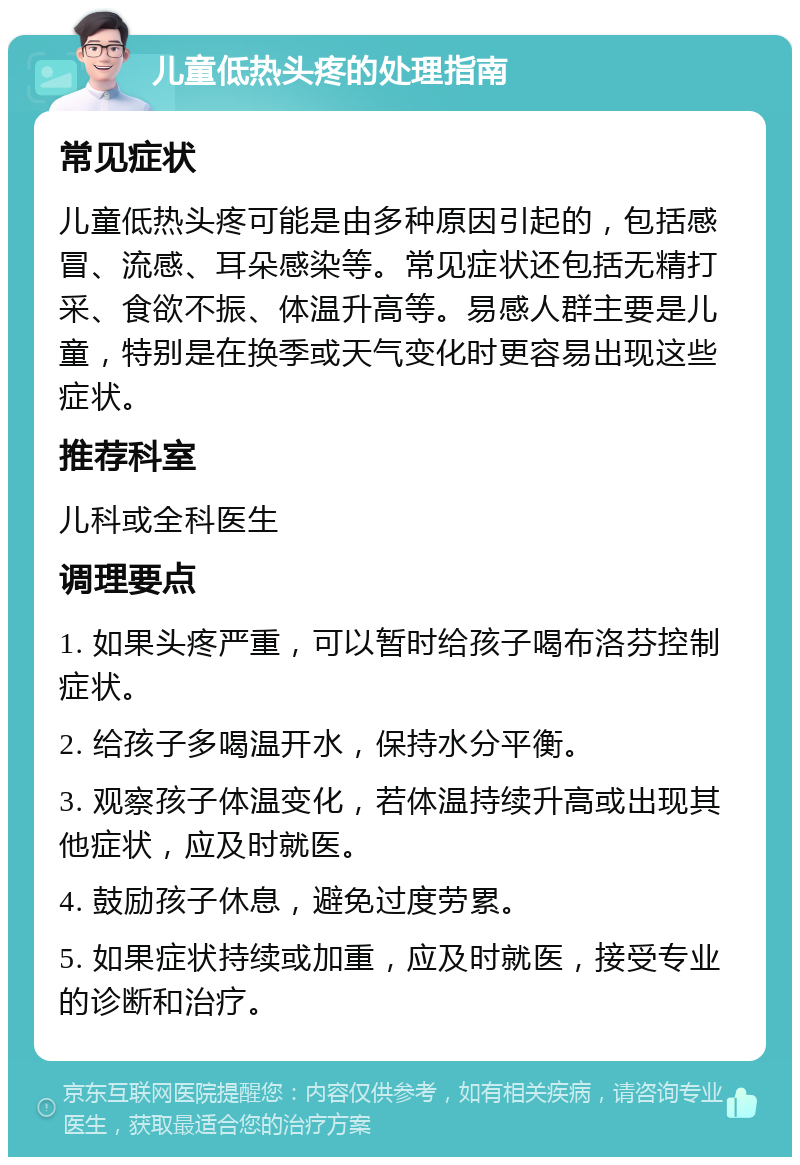 儿童低热头疼的处理指南 常见症状 儿童低热头疼可能是由多种原因引起的，包括感冒、流感、耳朵感染等。常见症状还包括无精打采、食欲不振、体温升高等。易感人群主要是儿童，特别是在换季或天气变化时更容易出现这些症状。 推荐科室 儿科或全科医生 调理要点 1. 如果头疼严重，可以暂时给孩子喝布洛芬控制症状。 2. 给孩子多喝温开水，保持水分平衡。 3. 观察孩子体温变化，若体温持续升高或出现其他症状，应及时就医。 4. 鼓励孩子休息，避免过度劳累。 5. 如果症状持续或加重，应及时就医，接受专业的诊断和治疗。