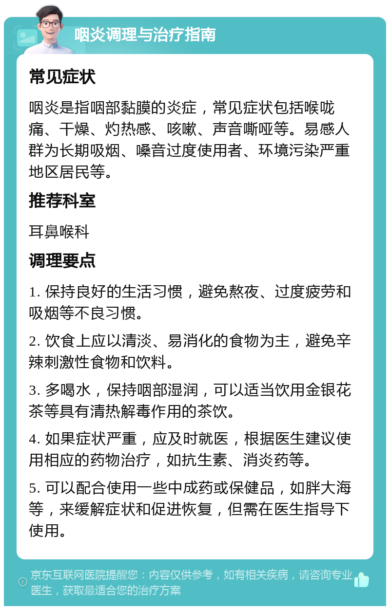 咽炎调理与治疗指南 常见症状 咽炎是指咽部黏膜的炎症，常见症状包括喉咙痛、干燥、灼热感、咳嗽、声音嘶哑等。易感人群为长期吸烟、嗓音过度使用者、环境污染严重地区居民等。 推荐科室 耳鼻喉科 调理要点 1. 保持良好的生活习惯，避免熬夜、过度疲劳和吸烟等不良习惯。 2. 饮食上应以清淡、易消化的食物为主，避免辛辣刺激性食物和饮料。 3. 多喝水，保持咽部湿润，可以适当饮用金银花茶等具有清热解毒作用的茶饮。 4. 如果症状严重，应及时就医，根据医生建议使用相应的药物治疗，如抗生素、消炎药等。 5. 可以配合使用一些中成药或保健品，如胖大海等，来缓解症状和促进恢复，但需在医生指导下使用。