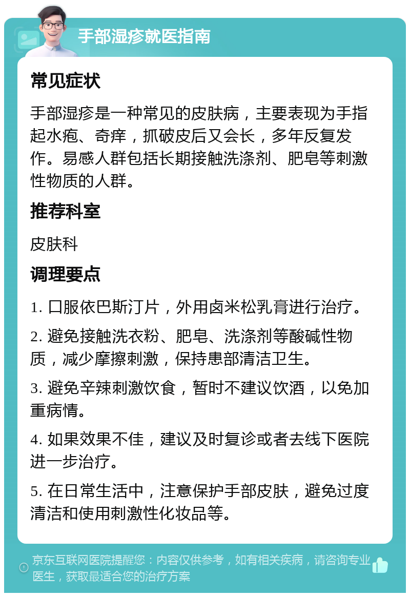 手部湿疹就医指南 常见症状 手部湿疹是一种常见的皮肤病，主要表现为手指起水疱、奇痒，抓破皮后又会长，多年反复发作。易感人群包括长期接触洗涤剂、肥皂等刺激性物质的人群。 推荐科室 皮肤科 调理要点 1. 口服依巴斯汀片，外用卤米松乳膏进行治疗。 2. 避免接触洗衣粉、肥皂、洗涤剂等酸碱性物质，减少摩擦刺激，保持患部清洁卫生。 3. 避免辛辣刺激饮食，暂时不建议饮酒，以免加重病情。 4. 如果效果不佳，建议及时复诊或者去线下医院进一步治疗。 5. 在日常生活中，注意保护手部皮肤，避免过度清洁和使用刺激性化妆品等。