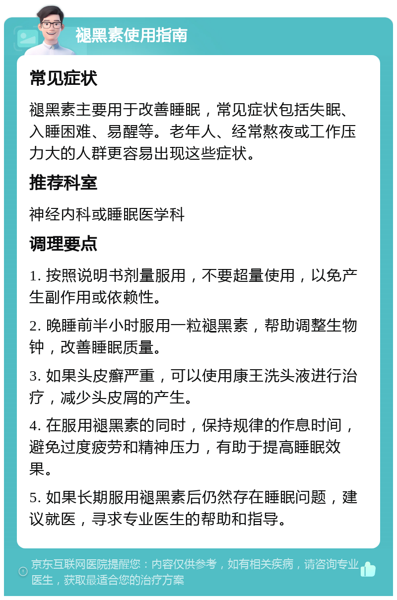 褪黑素使用指南 常见症状 褪黑素主要用于改善睡眠，常见症状包括失眠、入睡困难、易醒等。老年人、经常熬夜或工作压力大的人群更容易出现这些症状。 推荐科室 神经内科或睡眠医学科 调理要点 1. 按照说明书剂量服用，不要超量使用，以免产生副作用或依赖性。 2. 晚睡前半小时服用一粒褪黑素，帮助调整生物钟，改善睡眠质量。 3. 如果头皮癣严重，可以使用康王洗头液进行治疗，减少头皮屑的产生。 4. 在服用褪黑素的同时，保持规律的作息时间，避免过度疲劳和精神压力，有助于提高睡眠效果。 5. 如果长期服用褪黑素后仍然存在睡眠问题，建议就医，寻求专业医生的帮助和指导。