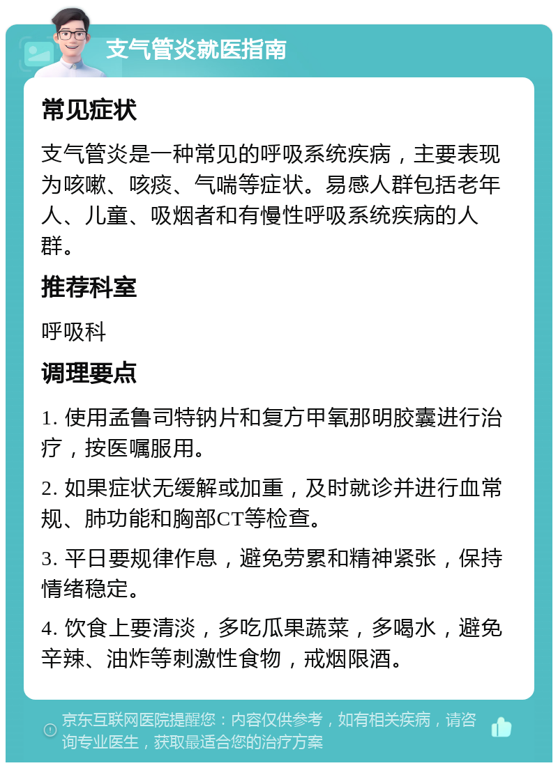 支气管炎就医指南 常见症状 支气管炎是一种常见的呼吸系统疾病，主要表现为咳嗽、咳痰、气喘等症状。易感人群包括老年人、儿童、吸烟者和有慢性呼吸系统疾病的人群。 推荐科室 呼吸科 调理要点 1. 使用孟鲁司特钠片和复方甲氧那明胶囊进行治疗，按医嘱服用。 2. 如果症状无缓解或加重，及时就诊并进行血常规、肺功能和胸部CT等检查。 3. 平日要规律作息，避免劳累和精神紧张，保持情绪稳定。 4. 饮食上要清淡，多吃瓜果蔬菜，多喝水，避免辛辣、油炸等刺激性食物，戒烟限酒。