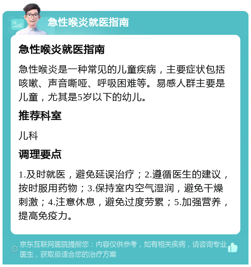 急性喉炎就医指南 急性喉炎就医指南 急性喉炎是一种常见的儿童疾病，主要症状包括咳嗽、声音嘶哑、呼吸困难等。易感人群主要是儿童，尤其是5岁以下的幼儿。 推荐科室 儿科 调理要点 1.及时就医，避免延误治疗；2.遵循医生的建议，按时服用药物；3.保持室内空气湿润，避免干燥刺激；4.注意休息，避免过度劳累；5.加强营养，提高免疫力。